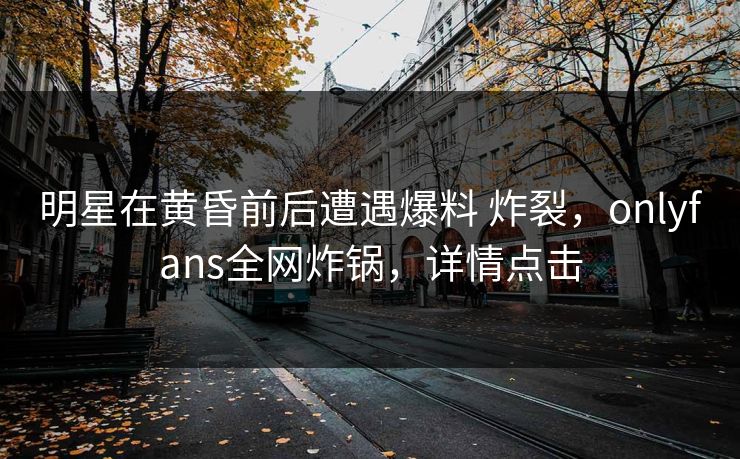 明星在黄昏前后遭遇爆料 炸裂，onlyfans全网炸锅，详情点击