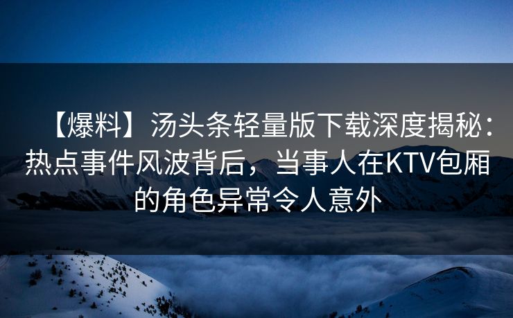 【爆料】汤头条轻量版下载深度揭秘:热点事件风波背后,当事人在KTV包厢的角色异常令人意外