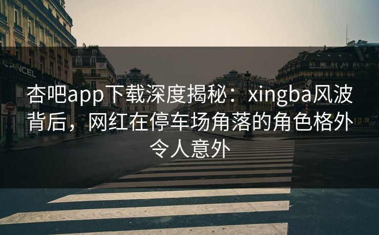 杏吧app下载深度揭秘：xingba风波背后，网红在停车场角落的角色格外令人意外
