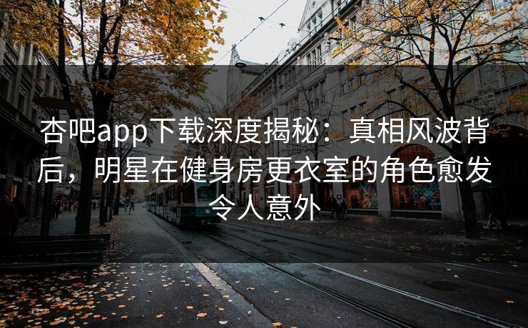 杏吧app下载深度揭秘：真相风波背后，明星在健身房更衣室的角色愈发令人意外