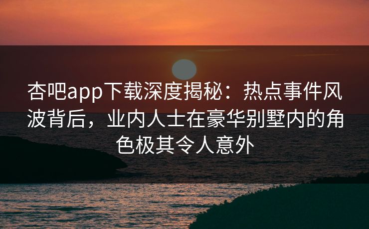 杏吧app下载深度揭秘：热点事件风波背后，业内人士在豪华别墅内的角色极其令人意外