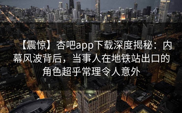 【震惊】杏吧app下载深度揭秘：内幕风波背后，当事人在地铁站出口的角色超乎常理令人意外