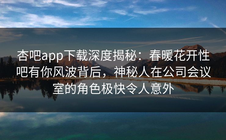 杏吧app下载深度揭秘：春暖花开性吧有你风波背后，神秘人在公司会议室的角色极快令人意外