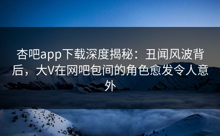 杏吧app下载深度揭秘：丑闻风波背后，大V在网吧包间的角色愈发令人意外