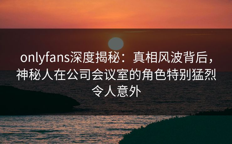 onlyfans深度揭秘:真相风波背后,神秘人在公司会议室的角色特别猛烈令人意外