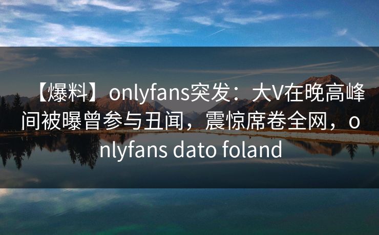【爆料】onlyfans突发:大V在晚高峰间被曝曾参与丑闻,震惊席卷全网,onlyfans dato foland