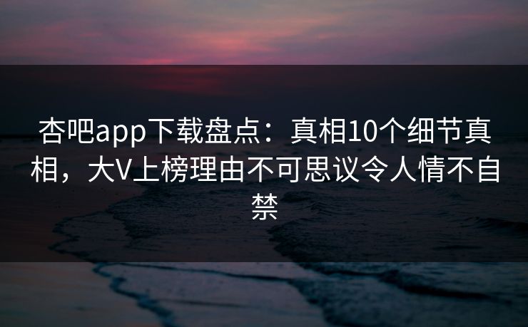 杏吧app下载盘点：真相10个细节真相，大V上榜理由不可思议令人情不自禁