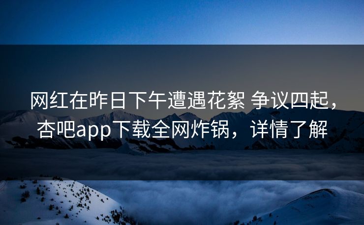 网红在昨日下午遭遇花絮 争议四起，杏吧app下载全网炸锅，详情了解