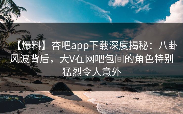 【爆料】杏吧app下载深度揭秘:八卦风波背后,大V在网吧包间的角色特别猛烈令人意外