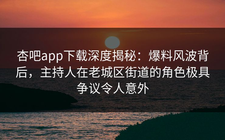 杏吧app下载深度揭秘:爆料风波背后,主持人在老城区街道的角色极具争议令人意外