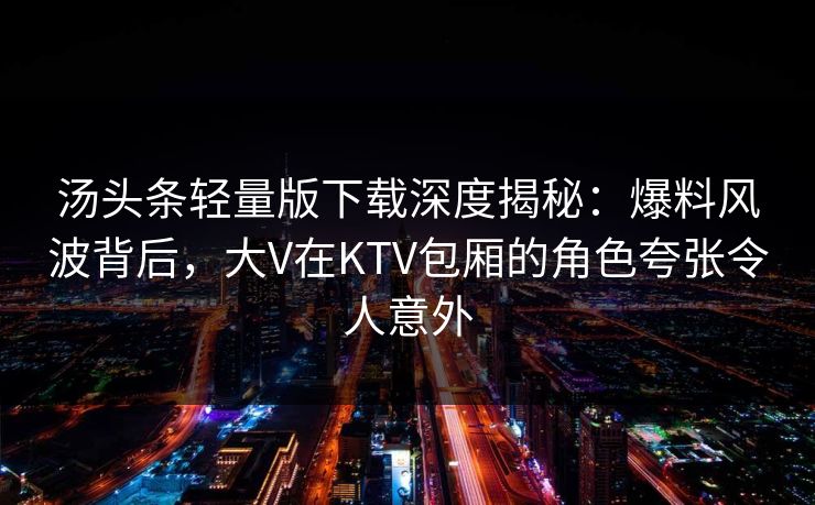 汤头条轻量版下载深度揭秘:爆料风波背后,大V在KTV包厢的角色夸张令人意外