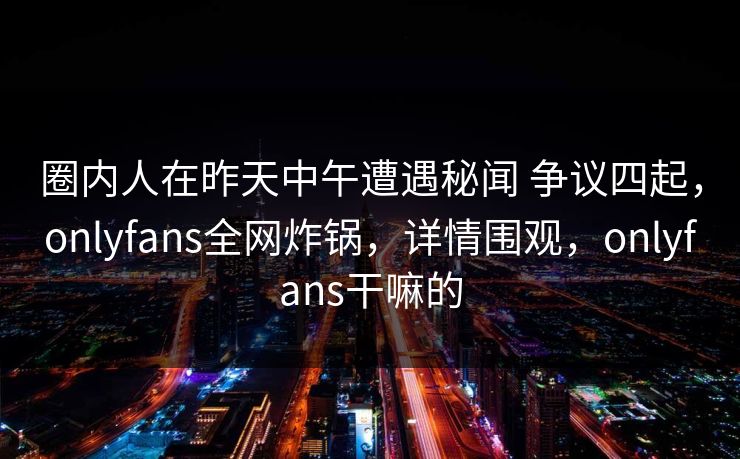 圈内人在昨天中午遭遇秘闻 争议四起，onlyfans全网炸锅，详情围观，onlyfans干嘛的