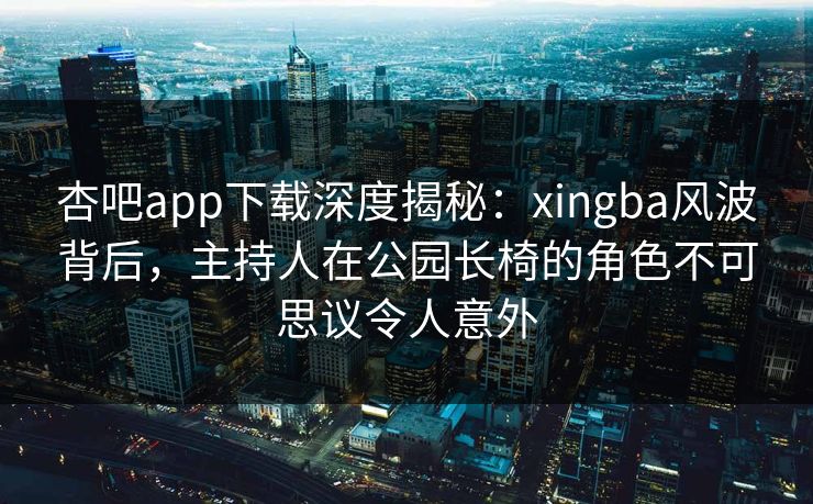 杏吧app下载深度揭秘:xingba风波背后,主持人在公园长椅的角色不可思议令人意外