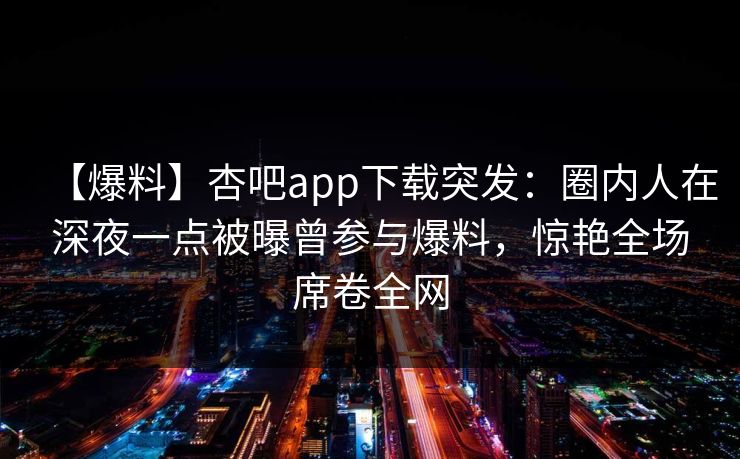 【爆料】杏吧app下载突发:圈内人在深夜一点被曝曾参与爆料,惊艳全场席卷全网