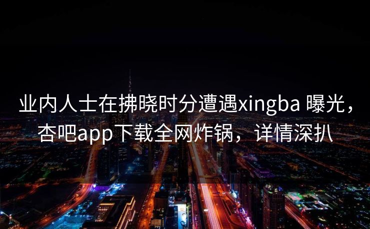 业内人士在拂晓时分遭遇xingba 曝光，杏吧app下载全网炸锅，详情深扒