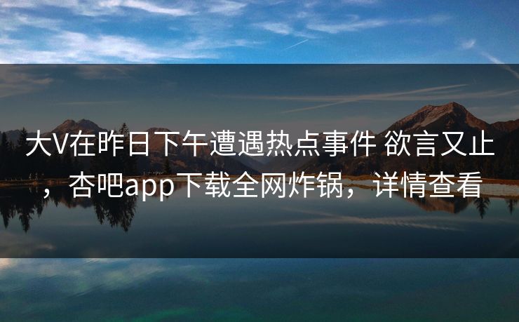 大V在昨日下午遭遇热点事件 欲言又止,杏吧app下载全网炸锅,详情查看
