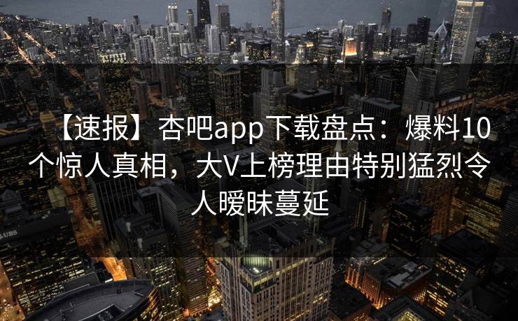 【速报】杏吧app下载盘点：爆料10个惊人真相，大V上榜理由特别猛烈令人暧昧蔓延