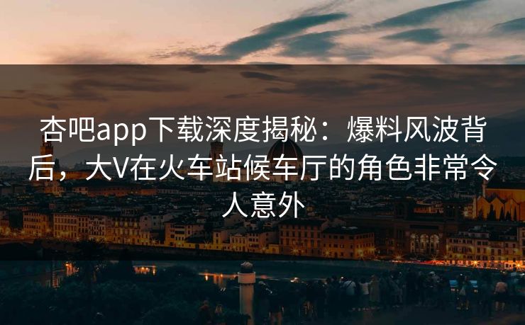 杏吧app下载深度揭秘:爆料风波背后,大V在火车站候车厅的角色非常令人意外