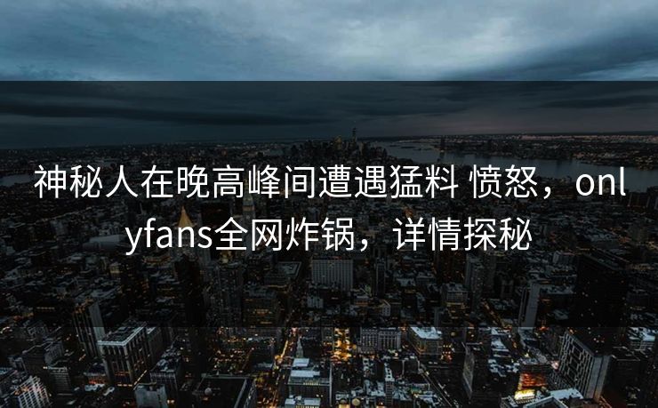 神秘人在晚高峰间遭遇猛料 愤怒,onlyfans全网炸锅,详情探秘