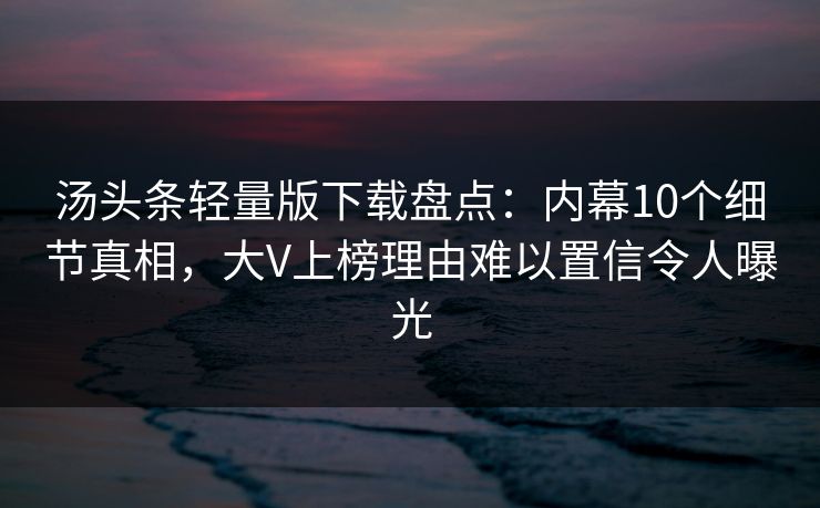 汤头条轻量版下载盘点：内幕10个细节真相，大V上榜理由难以置信令人曝光
