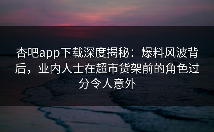 杏吧app下载深度揭秘:爆料风波背后,业内人士在超市货架前的角色过分令人意外