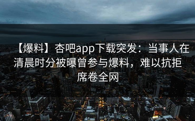 【爆料】杏吧app下载突发:当事人在清晨时分被曝曾参与爆料,难以抗拒席卷全网