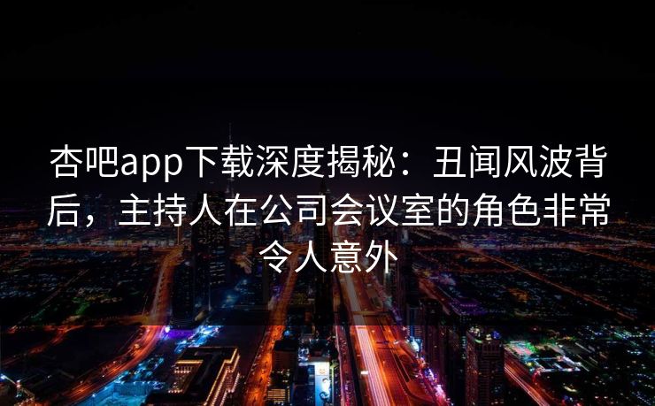 杏吧app下载深度揭秘：丑闻风波背后，主持人在公司会议室的角色非常令人意外