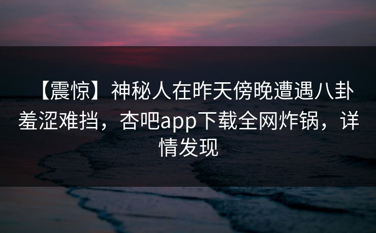 【震惊】神秘人在昨天傍晚遭遇八卦 羞涩难挡，杏吧app下载全网炸锅，详情发现