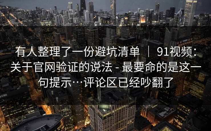 有人整理了一份避坑清单 ｜ 91视频：关于官网验证的说法 - 最要命的是这一句提示…评论区已经吵翻了