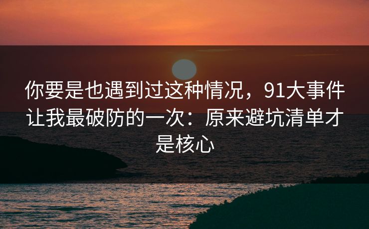 你要是也遇到过这种情况，91大事件让我最破防的一次：原来避坑清单才是核心
