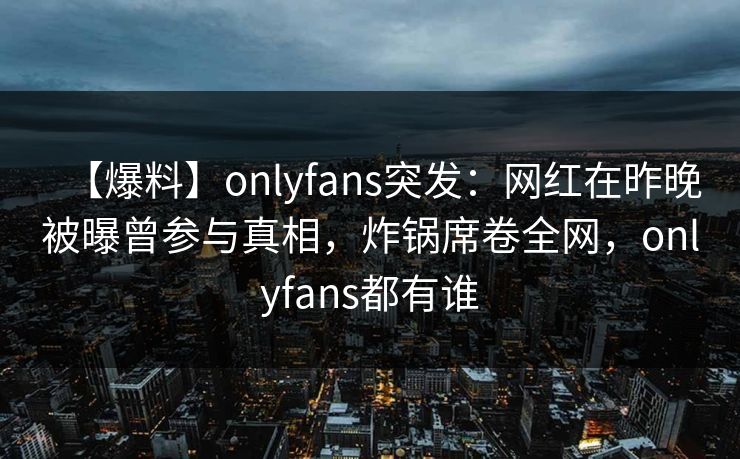 【爆料】onlyfans突发:网红在昨晚被曝曾参与真相,炸锅席卷全网,onlyfans都有谁 【爆料】onlyfans突发:网红在昨晚被曝曾参与真相,炸锅席卷全网,onlyfans都有谁