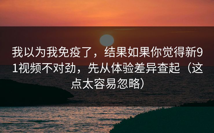我以为我免疫了，结果如果你觉得新91视频不对劲，先从体验差异查起（这点太容易忽略）